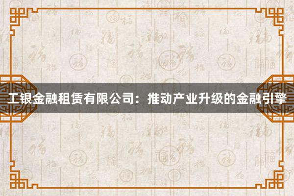 工银金融租赁有限公司：推动产业升级的金融引擎